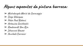 Alguns expoentes da pintura barroca:
➢ Michelangelo Merisi da Caravaggio
➢ Diego Velasquez
➢ Peter Paul Rubens
➢ Artemisia Gentileschi
➢ Rembrandt Van Rjin
➢ Johannes Vemeer
➢ Annibale Carracci
 