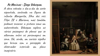 As Meninas - Diego Velasquez.
A obra retrata o dia-a-dia da corte
espanhola, centrada na figura da
infanta Margarita, filha dos reis
Filipe IV e Mariana, mas também
podemos encarar a pintura como um
autorretrato. Velasquez explora as
várias passagens de planos que se
alternam entre as personagens em
cena. Há, ainda, um curioso espelho
que brinca com a percepção do
observador inserindo um plano
imaginário.
 