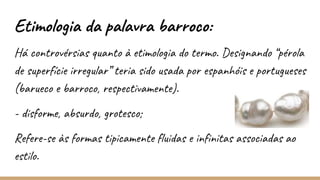 Etimologia da palavra barroco:
Há controvérsias quanto à etimologia do termo. Designando “pérola
de superfície irregular” teria sido usada por espanhóis e portugueses
(barueco e barroco, respectivamente).
- disforme, absurdo, grotesco;
Refere-se às formas tipicamente fluidas e infinitas associadas ao
estilo.
 