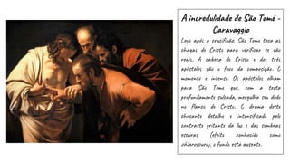 A incredulidade de São Tomé -
Caravaggio
Logo após a crucifixão, São Tomé toca as
chagas de Cristo para verificar se são
reais. A cabeça de Cristo e dos três
apóstolos são o foco da composição. O
momento é intenso. Os apóstolos olham
para São Tomé que, com a testa
profundamente sulcada, mergulha seu dedo
no flanco de Cristo. O drama deste
chocante detalhe é intensificado pelo
contraste gritante da luz e das sombras
escuras (efeito conhecido como
chiaroscuro); o fundo está ausente.
 