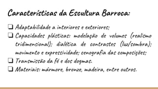 ❏ Adaptabilidade a interiores e exteriores;
❏ Capacidades plásticas: modelação de volumes (realismo
tridimensional); dialética de contrastes (luz/sombra);
movimento e expressividade; cenografia das composições;
❏ Transmissão da fé e dos dogmas.
❏ Materiais: mármore, bronze, madeira, entre outros.
Características da Escultura Barroca:
 