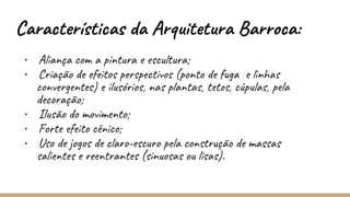 Características da Arquitetura Barroca:
• Aliança com a pintura e escultura;
• Criação de efeitos perspectivos (ponto de fuga e linhas
convergentes) e ilusórios, nas plantas, tetos, cúpulas, pela
decoração;
• Ilusão do movimento;
• Forte efeito cênico;
• Uso de jogos de claro-escuro pela construção de massas
salientes e reentrantes (sinuosas ou lisas).
 