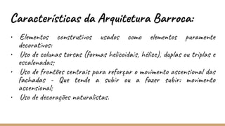 • Elementos construtivos usados como elementos puramente
decorativos:
• Uso de colunas torsas (formas helicoidais, hélice), duplas ou triplas e
escalonadas;
• Uso de frontões centrais para reforçar o movimento ascensional das
fachadas - Que tende a subir ou a fazer subir: movimento
ascensional;
• Uso de decorações naturalistas.
Características da Arquitetura Barroca:
 