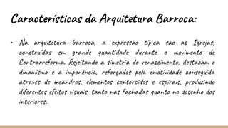 Características da Arquitetura Barroca:
• Na arquitetura barroca, a expressão típica são as Igrejas,
construídas em grande quantidade durante o movimento de
Contrarreforma. Rejeitando a simetria do renascimento, destacam o
dinamismo e a imponência, reforçados pela emotividade conseguida
através de meandros, elementos contorcidos e espirais, produzindo
diferentes efeitos visuais, tanto nas fachadas quanto no desenho dos
interiores.
 