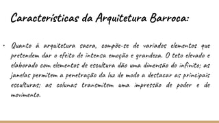• Quanto à arquitetura sacra, compõe-se de variados elementos que
pretendem dar o efeito de intensa emoção e grandeza. O teto elevado e
elaborado com elementos de escultura dão uma dimensão do infinito; as
janelas permitem a penetração da luz de modo a destacar as principais
esculturas; as colunas transmitem uma impressão de poder e de
movimento.
Características da Arquitetura Barroca:
 