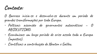 Contexto:
O Barroco inicia-se e desenvolve-se durante um período de
grandes transformações por toda Europa.
• Políticas: ascensão de governantes autocráticos – O
ABSOLUTISMO.
• Econômicas: um longo período de crise assola toda a Europa
(impostos).
• Científicas: a contribuição de Newton e Galileu.
 