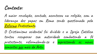 Contexto:
A maior revolução, contudo, aconteceu na religião, com a
liderança dos papas em Roma sendo questionada pela
Reforma Protestante.
O Cristianismo ocidental foi dividido e a Igreja Católica
tentou recuperar sua autoridade combatendo a fé
protestante, reformulando-se e expressando os novos
conceitos por meio da Arte.
 