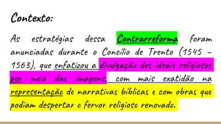 Contexto:
As estratégias dessa Contrarreforma foram
anunciadas durante o Concílio de Trento (1545 –
1563), que enfatizou a divulgação dos ideais religiosos
por meio das imagens, com mais exatidão na
representação de narrativas bíblicas e com obras que
podiam despertar o fervor religioso renovado.
 