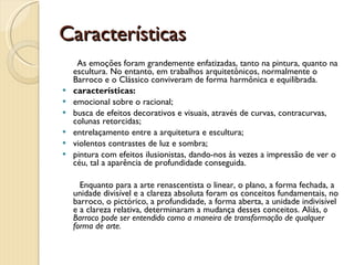 Características As emoções foram grandemente enfatizadas, tanto na pintura, quanto na escultura. No entanto, em trabalhos arquitetônicos, normalmente o Barroco e o Clássico conviveram de forma harmônica e equilibrada.  características:  emocional sobre o racional;    busca de efeitos decorativos e visuais, através de curvas, contracurvas, colunas retorcidas; entrelaçamento entre a arquitetura e escultura; violentos contrastes de luz e sombra; pintura com efeitos ilusionistas, dando-nos às vezes a impressão de ver o céu, tal a aparência de profundidade conseguida.  Enquanto para a arte renascentista o linear, o plano, a forma fechada, a unidade divisível e a clareza absoluta foram os conceitos fundamentais, no barroco, o pictórico, a profundidade, a forma aberta, a unidade indivisível e a clareza relativa, determinaram a mudança desses conceitos. Aliás,  o Barroco pode ser entendido como a maneira de transformação de qualquer forma de arte.   