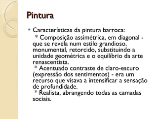 Pintura Características da pintura barroca:    * Composição assimétrica, em diagonal - que se revela num estilo grandioso, monumental, retorcido, substituindo a unidade geométrica e o equilíbrio da arte renascentista.   * Acentuado contraste de claro-escuro (expressão dos sentimentos) - era um recurso que visava a intensificar a sensação de profundidade.   * Realista, abrangendo todas as camadas sociais. 