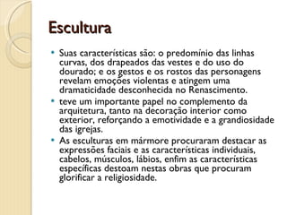 Escultura Suas características são: o predomínio das linhas curvas, dos drapeados das vestes e do uso do dourado; e os gestos e os rostos das personagens revelam emoções violentas e atingem uma dramaticidade desconhecida no Renascimento.  teve um importante papel no complemento da arquitetura, tanto na decoração interior como exterior, reforçando a emotividade e a grandiosidade das igrejas. As esculturas em mármore procuraram destacar as expressões faciais e as características individuais, cabelos, músculos, lábios, enfim as características específicas destoam nestas obras que procuram glorificar a religiosidade. 