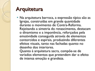 Arquitetura Na arquitetura barroca, a expressão típica são as Igrejas, construídas em grande quantidade durante o movimento de Contra-Reforma. Rejeitando a simetria do renascimento, destacam o dinamismo e a imponência, reforçados pela emotividade conseguida através de elementos contorcidos e espirais, produzindo diferentes efeitos visuais, tanto nas fachadas quanto no desenho dos interiores.  Quanto à arquitetura sacra, compõe-se de variados elementos que pretendem dar o efeito de intensa emoção e grandeza.  