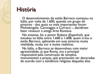 História O desenvolvimento do estilo Barroco começou na Itália, por volta de 1.600, quando um grupo de pintores - dos quais os mais importantes foram Michelangelo, Caravaggio e Carracci -, decidiram fazer renascer a antiga Arte Romana. No entanto, foi o pintor Rubens (Espanhol), que estudou na Itália entre 1.600 e 1.608, quem criou o estilo Barroco, aplicando em suas pinturas muita vitalidade, muita cor e muito realismo.  Na Itália, o Barroco se desenvolveu com maior agressividade, já que Roma, era a principal responsável pela construção de templos, monumentos e praças, que precisavam ser decoradas de acordo com a tendência religiosa daqueles dias.  