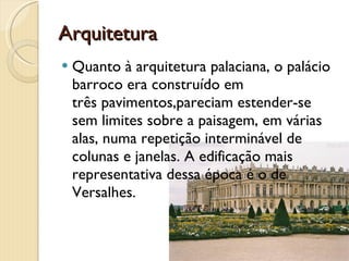 Arquitetura Quanto à arquitetura palaciana, o palácio barroco era construído em  três pavimentos,pareciam estender-se sem limites sobre a paisagem, em várias alas, numa repetição interminável de colunas e janelas. A edificação mais representativa dessa época é o de Versalhes. 