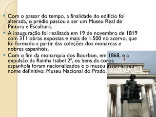 Com o passar do tempo, a finalidade do edifício foi alterada, o prédio passou a ser um Museu Real de Pintura e Escultura. A inauguração foi realizada em 19 de novembro de 1819 com 311 obras expostas e mais de 1.500 no acervo, que foi formado a partir das coleções dos monarcas e nobres espanhóis. Com o fim da monarquia dos Bourbon, em 1868, e a expulsão da Rainha Isabel 2ª, os bens da coroa espanhola foram nacionalizados e o museu assumiu seu nome definitivo: Museu Nacional do Prado. 