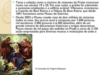 Tanto a coleção como o número de visitantes do Prado cresceram muito nos séculos 19 e 20. Por essa razão, o prédio foi submetido a sucessivas ampliações e o edifício original, Villanueva, incorporou o Casarão do Bom Retiro e o Palácio do Bom Retiro, que desde 1841 funcionava como Museu do Exército. Desde 2003 o Museu recebe mais de dois milhões de visitantes todos os anos. Seu acervo atual é composto por 7.600 pinturas, mil esculturas, 2.400 gravuras e 6.300 desenhos, além de um grande número de documentos históricos e artigos decorativos. Pouco menos de mil peças são exibidas no Prado e cerca de 3.100 estão emprestadas para diversos museus e instituições de todo o  mundo. A Coroação da Virgem,Velázquez 