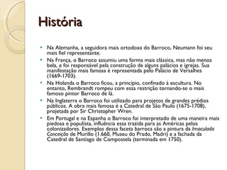 História Na Alemanha, a seguidora mais ortodoxa do Barroco, Neumann foi seu mais fiel representante. Na França, o Barroco assumiu uma forma mais clássica, mas não menos bela, e foi responsável pela construção de alguns palácios e igrejas. Sua manifestação mais famosa é representada pelo Palácio de Versalhes (1669-1703).  Na Holanda o Barroco ficou, a princípio, confinado à escultura. No entanto, Rembrandt rompeu com essa restrição tornando-se o mais famoso pintor Barroco de lá. Na Inglaterra o Barroco foi utilizado para projetos de grandes prédios públicos. A obra mais famosa é a Catedral de São Paulo (1675-1708), projetada por Sir Christopher Wren.  Em Portugal e na Espanha o Barroco foi interpretado de uma maneira mais piedosa e populista, influência essa trazida para as Américas pelos colonizadores. Exemplos dessa faceta barroca são a pintura da  Imaculada Conceição  de Murillo (1.660, Museu do Prado, Madri) e a fachada da Catedral de Santiago de Compostela (terminada em 1750).   