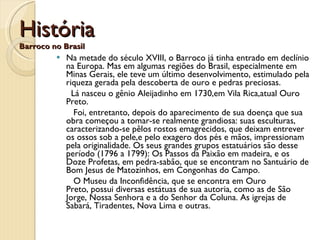 História Barroco no Brasil Na metade do século XVIII, o Barroco já tinha entrado em declínio na Europa. Mas em algumas regiões do Brasil, especialmente em Minas Gerais, ele teve um último desenvolvimento, estimulado pela riqueza gerada pela descoberta de ouro e pedras preciosas.   Lá nasceu o gênio Aleijadinho em 1730,em Vila Rica,atual Ouro Preto.   Foi, entretanto, depois do aparecimento de sua doença que sua obra começou a tomar-se realmente grandiosa: suas esculturas, caracterizando-se pêlos rostos emagrecidos, que deixam entrever os ossos sob a pele,e pelo exagero dos pés e mãos, impressionam pela originalidade. Os seus grandes grupos estatuários são desse período (1796 a 1799): Os Passos da Paixão em madeira, e os Doze Profetas, em pedra-sabão, que se encontram no Santuário de Bom Jesus de Matozinhos, em Congonhas do Campo.  O Museu da Inconfidência, que se encontra em Ouro Preto, possui diversas estátuas de sua autoria, como as de São Jorge, Nossa Senhora e a do Senhor da Coluna. As igrejas de Sabará, Tiradentes, Nova Lima e outras.  