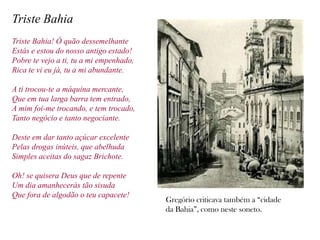 Triste Bahia
Triste Bahia! Ó quão dessemelhante
Estás e estou do nosso antigo estado!
Pobre te vejo a ti, tu a mi empenhado,
Rica te vi eu já, tu a mi abundante.

A ti trocou-te a máquina mercante,
Que em tua larga barra tem entrado,
A mim foi-me trocando, e tem trocado,
Tanto negócio e tanto negociante.

Deste em dar tanto açúcar excelente
Pelas drogas inúteis, que abelhuda
Simples aceitas do sagaz Brichote.

Oh! se quisera Deus que de repente
Um dia amanhecerás tão sisuda
Que fora de algodão o teu capacete!
                                         Gregório criticava também a “cidade
                                         da Bahia”, como neste soneto.
 