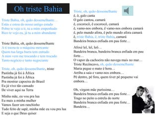 Oh triste Bahia                       Triste, oh, quão dessemelhante
                                               ê, ô, galo canta
Triste Bahia, oh, quão dessemelhante…          O galo cantou, camará
Estás e estou do nosso antigo estado           ê, cocorocô, ê cocorocô, camará
Pobre te vejo a ti, tu a mim empenhado         ê, vamo-nos embora, ê vamo-nos embora camará
Rico te vejo eu, já tu a mim abundante         ê, pelo mundo afora, ê pelo mundo afora camará
                                               ê, triste Bahia, ê, triste Bahia, camará
                                               Bandeira branca enfiada em pau forte…
Triste Bahia, oh, quão dessemelhante
A ti tocou-te a máquina mercante               Afoxé leî, leî, leô…
Quem tua larga barra tem entrado               Bandeira branca, bandeira branca enfiada em pau
A mim vem me trocando e tem trocado            forte…
Tanto negócio e tanto negociante               O vapor da cachoeira não navega mais no mar…
                                               Triste Recôncavo, oh, quão dessemelhante
Triste, oh, quão dessemelhante, triste         Maria pegue o mato é hora…
Pastinha já foi à África                       Arriba a saia e vamo-nos embora…
Pastinha já foi à África                       Pé dentro, pé fora, quem tiver pé pequeno vai
Pra mostrar capoeira do Brasil                 embora…
Eu já vivo tão cansado
De viver aqui na Terra                         Oh, virgem mãe puríssima…
                                               Bandeira branca enfiada em pau forte…
Minha mãe, eu vou pra lua
                                               Trago no peito a estrela do norte
Eu mais a minha mulher
                                               Bandeira branca enfiada em pau forte…
Vamos fazer um ranchinho
                                               Bandeira…
Tudo feito de sapê, minha mãe eu vou pra lua
E seja o que Deus quiser
 