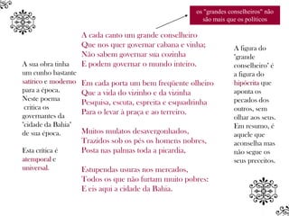 os "grandes conselheiros" não
                                                         são mais que os políticos

                     A cada canto um grande conselheiro
                     Que nos quer governar cabana e vinha;           A figura do
                     Não sabem governar sua cozinha                  "grande
A sua obra tinha     E podem governar o mundo inteiro.               conselheiro" é
um cunho bastante                                                    a figura do
satírico e moderno   Em cada porta um bem freqüente olheiro          hipócrita que
para a época.        Que a vida do vizinho e da vizinha              aponta os
Neste poema                                                          pecados dos
                     Pesquisa, escuta, espreita e esquadrinha
 critica os                                                          outros, sem
governantes da
                     Para o levar à praça e ao terreiro.
                                                                     olhar aos seus.
"cidade da Bahia"                                                    Em resumo, é
de sua época.        Muitos mulatos desavergonhados,                 aquele que
                     Trazidos sob os pés os homens nobres,           aconselha mas
Esta crítica é       Posta nas palmas toda a picardia,               não segue os
atemporal e                                                          seus preceitos.
universal.           Estupendas usuras nos mercados,
                     Todos os que não furtam muito pobres:
                     E eis aqui a cidade da Bahia.
 