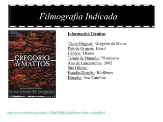 Filmografia Indicada
                                        Informações Técnicas

                                        Título Original: Gregório de Matos
                                        País de Origem: Brasil
                                        Gênero: Drama
                                        Tempo de Duração: 70 minutos
                                        Ano de Lançamento: 2002
                                        Site Oficial:
                                        Estúdio/Distrib.: Riofilmes
                                        Direção: Ana Carolina




http://www.youtube.com/watch?v=VQ05lOBv3wg&feature=player_embedded
 