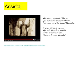 Assista

                                                              "Que falta nesta cidade? Verdade.
                                                              Que mais por sua desonra? Honra.
                                                              Falta mais que se lhe ponha? Vergonha.

                                                              O demo a viver se exponha
                                                              Por mais que a fama a exalta
                                                              Numa cidade onde falta
                                                              Verdade, honra e vergonha."



http://www.youtube.com/watch?v=VQ05lOBv3wg&feature=player_embedded
 