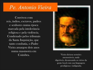 Pe. Antonio Vieira
        Conviveu com
reis, índios, escravos, padres
   e senhores numa época
 marcada pela intolerância
  religiosa e pela violência.
 Condenado pelos tribunais
  da Santa Inquisição, que
   tanto combatia, o Padre
  Vieira amargou dois anos
     numa masmorra em
           Coimbra.                    Vieira deixou sermões
                                          memoráveis, nada
                                 digeríveis, desancando os vícios da
                                   gente local com sua linguagem
                                       prodigiosa e indignada.
 