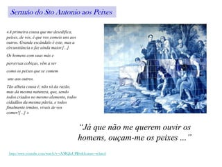 Sermão do Sto Antonio aos Peixes

«A primeira cousa que me desedifica,
peixes, de vós, é que vos comeis uns aos
outros. Grande escândalo é este, mas a
circunstância o faz ainda maior.[...]
Os homens com suas más e
perversas cobiças, vêm a ser
como os peixes que se comem
uns aos outros.
Tão alheia cousa é, não só da razão,
mas da mesma natureza, que, sendo
todos criados no mesmo elemento, todos
cidadãos da mesma pátria, e todos
finalmente irmãos, vivais de vos
comer![...] »


                                           “Já que não me querem ouvir os
                                           homens, ouçam-me os peixes ...”
 http://www.youtube.com/watch?v=sXMQlaUPJfw&feature=related
 