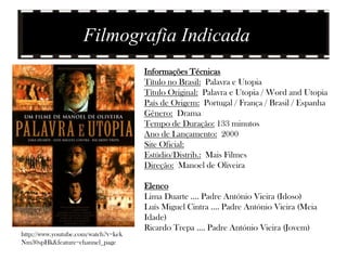 Filmografia Indicada
                                     Informações Técnicas
                                     Título no Brasil: Palavra e Utopia
                                     Título Original: Palavra e Utopia / Word and Utopia
                                     País de Origem: Portugal / França / Brasil / Espanha
                                     Gênero: Drama
                                     Tempo de Duração: 133 minutos
                                     Ano de Lançamento: 2000
                                     Site Oficial:
                                     Estúdio/Distrib.: Mais Filmes
                                     Direção: Manoel de Oliveira

                                     Elenco
                                     Lima Duarte .... Padre António Vieira (Idoso)
                                     Luís Miguel Cintra .... Padre António Vieira (Meia
                                     Idade)
                                     Ricardo Trepa .... Padre António Vieira (Jovem)
http://www.youtube.com/watch?v=kek
Nm30spHk&feature=channel_page
 