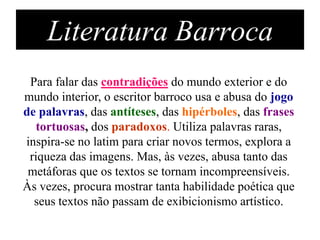 Literatura Barroca
 Para falar das contradições do mundo exterior e do
mundo interior, o escritor barroco usa e abusa do jogo
de palavras, das antíteses, das hipérboles, das frases
   tortuosas, dos paradoxos. Utiliza palavras raras,
inspira-se no latim para criar novos termos, explora a
 riqueza das imagens. Mas, às vezes, abusa tanto das
 metáforas que os textos se tornam incompreensíveis.
Às vezes, procura mostrar tanta habilidade poética que
  seus textos não passam de exibicionismo artístico.
 