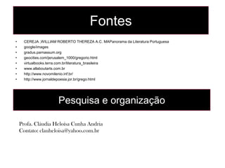 Fontes
•     CEREJA ,WILLIAM ROBERTO THEREZA A.C. MAPanorama da Literatura Portuguesa
•     google/images
•     gradus.parnassum.org
•     geocities.com/jerusalem_1000/gregorio.html
•     virtualbooks.terra.com.br/literatura_brasileira
•     www.allaboutarts.com.br
•     http://www.novomilenio.inf.br/
•     http://www.jornaldepoesia.jor.br/grego.html




                       Pesquisa e organização

    Profa. Cláudia Heloísa Cunha Andria
    Contato: clauheloisa@yahoo.com.br
 