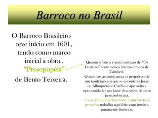 Barroco no Brasil
O Barroco Brasileiro
 teve início em 1601,
  tendo como marco
     inicial a obra ,     Quanto à forma é pura imitação de “Os
                         Lusíadas” (com versos inteiros tirados de
    “Prosopopéia”                       Camões).
                         Quanto ao assunto, narra as peripécias de
 de Bento Teixeira.      um naufrágio em que se encontrou Jorge
                           de Albuquerque Coelho e aproveita a
                        oportunidade para fazer descrições da terra
                                     pernambucana.
                         0 seu grande mérito é todo histórico: foi o
                         primeiro trabalho aqui feito com intuitos
                                   puramente literários.
 