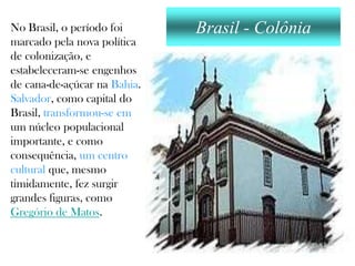 No Brasil, o período foi      Brasil - Colônia
marcado pela nova política
de colonização, e
estabeleceram-se engenhos
de cana-de-açúcar na Bahia.
Salvador, como capital do
Brasil, transformou-se em
um núcleo populacional
importante, e como
consequência, um centro
cultural que, mesmo
timidamente, fez surgir
grandes figuras, como
Gregório de Matos.
 