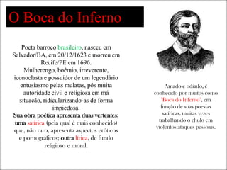 O Boca do Inferno
    Poeta barroco brasileiro, nasceu em
Salvador/BA, em 20/12/1623 e morreu em
            Recife/PE em 1696.
     Mulherengo, boêmio, irreverente,
iconoclasta e possuidor de um legendário
   entusiasmo pelas mulatas, pôs muita             Amado e odiado, é
     autoridade civil e religiosa em má       conhecido por muitos como
   situação, ridicularizando-as de forma         "Boca do Inferno", em
                  impiedosa.                     função de suas poesias
Sua obra poética apresenta duas vertentes:        satíricas, muitas vezes
                                                trabalhando o chulo em
 uma satírica (pela qual é mais conhecido)
                                               violentos ataques pessoais.
 que, não raro, apresenta aspectos eróticos
   e pornográficos; outra lírica, de fundo
              religioso e moral.
 