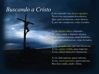 Buscando a Cristo A vós correndo vou, braços sagrados,
                              Nessa cruz sacrossanta descobertos,
                              Que, para receber-me, estais abertos,
                              E, por não castigar-me, estais cravados.


                              A vós, divinos olhos, eclipsados
                              De tanto sangue e lágrimas abertos,
                              Pois, para perdoar-me, estais despertos,
                              E, por não condenar-me, estais fechados.

                              A vós, pregados pés, por não deixar-me,
                              A vós, sangue vertido, para ungir-me,
                              A vós, cabeça baixa p„ra chamar-me.

                              A vós, lado patente, quero unir-me,
                              A vós, cravos preciosos, quero atar-me,
                              Para ficar unido, atado e firme.
 