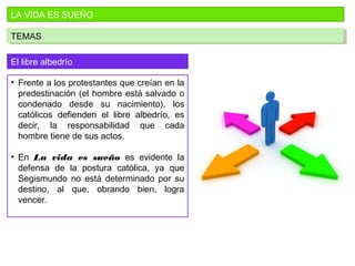LA VIDA ES SUEÑO
TEMASTEMAS
El libre albedrío
• Frente a los protestantes que creían en la
predestinación (el hombre está salvado o
condenado desde su nacimiento), los
católicos defienden el libre albedrío, es
decir, la responsabilidad que cada
hombre tiene de sus actos.
• En La vida es sueño es evidente la
defensa de la postura católica, ya que
Segismundo no está determinado por su
destino, al que, obrando bien, logra
vencer.
 