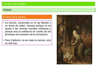 LA VIDA ES SUEÑO
TEMASTEMAS
El tema de la ciencia
• La ciencia, encarnada en el rey Basilio y
su ansia de saber, fracasa porque no se
ajusta a las normas morales cristianas y
porque usa su sabiduría en contra de los
principios de sucesión de la monarquía.
• Para Calderón no es mala la ciencia, sino
su mal uso.
 