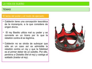 LA VIDA ES SUEÑO
TEMASTEMAS
El tema del poder y el modo de ejercerlo
• Calderón tiene una concepción teocrática
de la monarquía, a la que considera de
origen divino.
• El rey Basilio utiliza mal su poder y se
convierte en un tirano por lo que la
rebelión contra él es legítima.
• Calderón no se olvida de subrayar que
sólo en un caso así es admisible la
rebelión contra un rey y que la fidelidad
es el primer deber de un súbdito. Por ello,
perdona a Clotaldo (fiel al rey) y castiga al
soldado (traidor al rey).
 