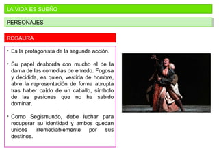 LA VIDA ES SUEÑO
PERSONAJESPERSONAJES
ROSAURA
• Es la protagonista de la segunda acción.
• Su papel desborda con mucho el de la
dama de las comedias de enredo. Fogosa
y decidida, es quien, vestida de hombre,
abre la representación de forma abrupta
tras haber caído de un caballo, símbolo
de las pasiones que no ha sabido
dominar.
• Como Segismundo, debe luchar para
recuperar su identidad y ambos quedan
unidos irremediablemente por sus
destinos.
 