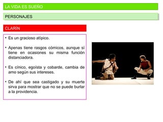 LA VIDA ES SUEÑO
PERSONAJESPERSONAJES
CLARÍN
• Es un gracioso atípico.
• Apenas tiene rasgos cómicos, aunque sí
tiene en ocasiones su misma función
distanciadora.
• Es cínico, egoísta y cobarde, cambia de
amo según sus intereses.
• De ahí que sea castigado y su muerte
sirva para mostrar que no se puede burlar
a la providencia.
 