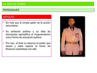 LA VIDA ES SUEÑO
PERSONAJESPERSONAJES
ASTOLFO
• Es más que el simple galán de la acción
secundaria.
• Su ambición política y su falta de
escrúpulos ejemplifica el maquiavelismo
como forma de actuación política.
• Por eso, al final no alcanza el poder que
desea y debe reparar el honor de
Rosaura casándose con ella.
 
 