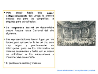 • Para entrar había que pagar
obligatoriamente dos veces: la primera
entrada era para las compañías, la
segunda para las cofradías.
• La temporada teatral se desarrollaba
desde Pascua hasta Carnaval del año
siguiente.
• Las representaciones tenían lugar por las
tardes, para aprovechar la luz del día; eran
muy largas y prácticamente sin
interrupción, pues en los intermedios se
ofrecían entremeses y bailes con el objeto
de entretener a los espectadores y
mantener viva su atención.
• El público era ruidoso y molesto.
Carmen Andreu Gisbert – IES Miguel Catalán (Zaragoza)
 