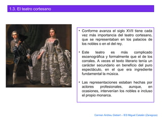 1.3. El teatro cortesano
• Conforme avanza el siglo XVII tiene cada
vez más importancia del teatro cortesano,
que se representaban en los palacios de
los nobles o en el del rey.
• Este teatro es más complicado
escenográfica y formalmente que el de los
corrales. A veces el texto literario tenía un
carácter secundario en beneficio del puro
espectáculo, en el que era ingrediente
fundamental la música.
• Las representaciones estaban hechas por
actores profesionales, aunque, en
ocasiones, intervenían los nobles e incluso
el propio monarca.
Carmen Andreu Gisbert – IES Miguel Catalán (Zaragoza)
 