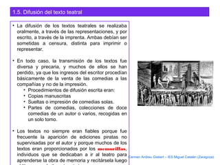 1.5. Difusión del texto teatral
• La difusión de los textos teatrales se realizaba
oralmente, a través de las representaciones, y por
escrito, a través de la imprenta. Ambas debían ser
sometidas a censura, distinta para imprimir o
representar.
• En todo caso, la transmisión de los textos fue
diversa y precaria, y muchos de ellos se han
perdido, ya que los ingresos del escritor procedían
básicamente de la venta de las comedias a las
compañías y no de la impresión.
• Procedimientos de difusión escrita eran:
• Copias manuscritas
• Sueltas o impresión de comedias solas.
• Partes de comedias, colecciones de doce
comedias de un autor o varios, recogidas en
un solo tomo.
• Los textos no siempre eran fiables porque fue
frecuente la aparición de ediciones piratas no
supervisadas por el autor y porque muchos de los
textos eran proporcionados por los memorillas,
individuos que se dedicaban a ir al teatro para
aprenderse la obra de memoria y recitársela luego
Carmen Andreu Gisbert – IES Miguel Catalán (Zaragoza)
 