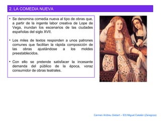 2. LA COMEDIA NUEVA
• Se denomina comedia nueva al tipo de obras que,
a partir de la ingente labor creativa de Lope de
Vega, inundan los escenarios de las ciudades
españolas del siglo XVII.
• Los miles de textos responden a unos patrones
comunes que facilitan la rápida composición de
las obras ajustándose a los moldes
preestablecidos.
• Con ello se pretende satisfacer la incesante
demanda del público de la época, voraz
consumidor de obras teatrales.
Carmen Andreu Gisbert – IES Miguel Catalán (Zaragoza)
 