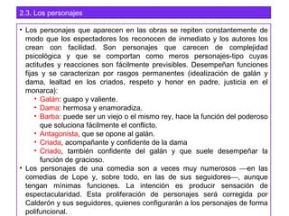 2.3. Los personajes
• Los personajes que aparecen en las obras se repiten constantemente de
modo que los espectadores los reconocen de inmediato y los autores los
crean con facilidad. Son personajes que carecen de complejidad
psicológica y que se comportan como meros personajes-tipo cuyas
actitudes y reacciones son fácilmente previsibles. Desempeñan funciones
fijas y se caracterizan por rasgos permanentes (idealización de galán y
dama, lealtad en los criados, respeto y honor en padre, justicia en el
monarca):
• Galán: guapo y valiente.
• Dama: hermosa y enamoradiza.
• Barba: puede ser un viejo o el mismo rey, hace la función del poderoso
que soluciona fácilmente el conflicto.
• Antagonista, que se opone al galán.
• Criada, acompañante y confidente de la dama
• Criado, también confidente del galán y que suele desempeñar la
función de gracioso.
• Los personajes de una comedia son a veces muy numerosos en las
comedias de Lope y, sobre todo, en las de sus seguidores, aunque
tengan mínimas funciones. La intención es producir sensación de
espectacularidad. Esta proliferación de personajes será corregida por
Calderón y sus seguidores, quienes configurarán a los personajes de forma
polifuncional.
 
