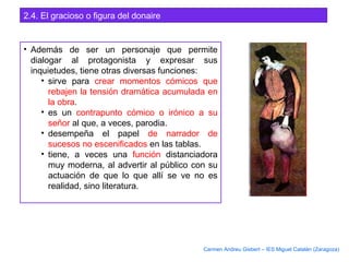 2.4. El gracioso o figura del donaire
• Además de ser un personaje que permite
dialogar al protagonista y expresar sus
inquietudes, tiene otras diversas funciones:
• sirve para crear momentos cómicos que
rebajen la tensión dramática acumulada en
la obra.
• es un contrapunto cómico o irónico a su
señor al que, a veces, parodia.
• desempeña el papel de narrador de
sucesos no escenificados en las tablas.
• tiene, a veces una función distanciadora
muy moderna, al advertir al público con su
actuación de que lo que allí se ve no es
realidad, sino literatura.
Carmen Andreu Gisbert – IES Miguel Catalán (Zaragoza)
 