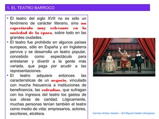 1. EL TEATRO BARROCO
• El teatro del siglo XVII no es sólo un
fenómeno de carácter literario, sino un
espectáculo muy relevante en la
sociedad de la época, sobre todo en las
grandes ciudades.
• El teatro fue prohibido en algunos países
europeos, sólo en España y en Inglaterra
pervive y se desarrolla un teatro popular,
concebido como espectáculo para
entretener y divertir a la gente más
variada, que paga por acudir a las
representaciones.
• El teatro adquiere entonces las
características de un negocio, vinculado
con mucha frecuencia a instituciones de
beneficencia, las cofradías, que sufragan
con los ingresos del teatro los gastos de
sus obras de caridad. Lógicamente,
muchas personas tenían también el teatro
como medio de vida: empresarios, actores,
escritores, etcétera. Carmen Andreu Gisbert – IES Miguel Catalán (Zaragoza)
 