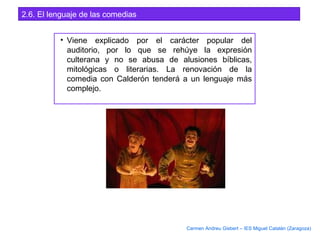 2.6. El lenguaje de las comedias
• Viene explicado por el carácter popular del
auditorio, por lo que se rehúye la expresión
culterana y no se abusa de alusiones bíblicas,
mitológicas o literarias. La renovación de la
comedia con Calderón tenderá a un lenguaje más
complejo.
Carmen Andreu Gisbert – IES Miguel Catalán (Zaragoza)
 